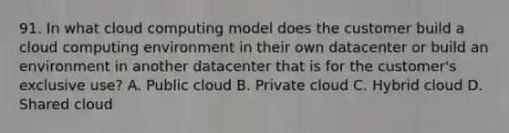 91. In what cloud computing model does the customer build a cloud computing environment in their own datacenter or build an environment in another datacenter that is for the customer's exclusive use? A. Public cloud B. Private cloud C. Hybrid cloud D. Shared cloud