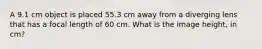 A 9.1 cm object is placed 55.3 cm away from a diverging lens that has a focal length of 60 cm. What is the image height, in cm?