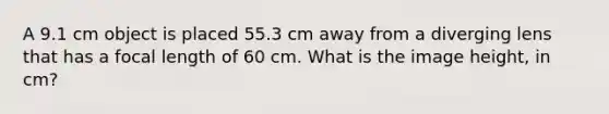 A 9.1 cm object is placed 55.3 cm away from a diverging lens that has a focal length of 60 cm. What is the image height, in cm?