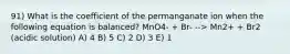 91) What is the coefficient of the permanganate ion when the following equation is balanced? MnO4- + Br- --> Mn2+ + Br2 (acidic solution) A) 4 B) 5 C) 2 D) 3 E) 1