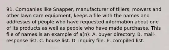 91. Companies like Snapper, manufacturer of tillers, mowers and other lawn care equipment, keeps a file with the names and addresses of people who have requested information about one of its products as well as people who have made purchases. This file of names is an example of a(n): A. buyer directory. B. mail-response list. C. house list. D. inquiry file. E. compiled list.