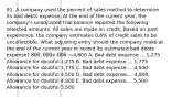 91. A company used the percent of sales method to determine its bad debts expense. At the end of the current year, the company's unadjusted trial balance reported the following selected amounts: All sales are made on credit. Based on past experience, the company estimates 0.6% of credit sales to be uncollectible. What adjusting entry should the company make at the end of the current year to record its estimated bad debts expense? 800,000 x .006 =4,800 A. Bad debt expense.... 1,275 Allowance for doubful 1,275 B. Bad debt expense.... 1,775 Allowance for doubful 1,775 C. Bad debt expense.... 4,500 Allowance for doubful 4,500 D. Bad debt expense.... 4,800 Allowance for doubful 4,800 E. Bad debt expense.... 5,500 Allowance for doubful 5,500