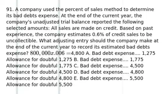 91. A company used the percent of sales method to determine its bad debts expense. At the end of the current year, the company's unadjusted trial balance reported the following selected amounts: All sales are made on credit. Based on past experience, the company estimates 0.6% of credit sales to be uncollectible. What adjusting entry should the company make at the end of the current year to record its estimated bad debts expense? 800,000 x .006 =4,800 A. Bad debt expense.... 1,275 Allowance for doubful 1,275 B. Bad debt expense.... 1,775 Allowance for doubful 1,775 C. Bad debt expense.... 4,500 Allowance for doubful 4,500 D. Bad debt expense.... 4,800 Allowance for doubful 4,800 E. Bad debt expense.... 5,500 Allowance for doubful 5,500