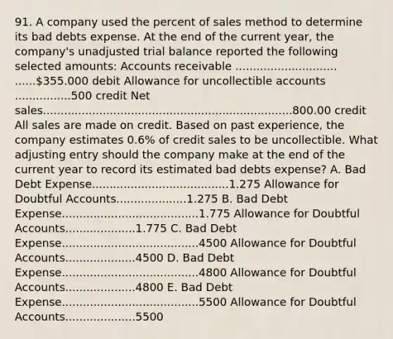 91. A company used the percent of sales method to determine its bad debts expense. At the end of the current year, the company's unadjusted trial balance reported the following selected amounts: Accounts receivable ............................. ......355.000 debit Allowance for uncollectible accounts ................500 credit Net sales.......................................................................800.00 credit All sales are made on credit. Based on past experience, the company estimates 0.6% of credit sales to be uncollectible. What adjusting entry should the company make at the end of the current year to record its estimated bad debts expense? A. Bad Debt Expense.......................................1.275 Allowance for Doubtful Accounts....................1.275 B. Bad Debt Expense.......................................1.775 Allowance for Doubtful Accounts....................1.775 C. Bad Debt Expense.......................................4500 Allowance for Doubtful Accounts....................4500 D. Bad Debt Expense.......................................4800 Allowance for Doubtful Accounts....................4800 E. Bad Debt Expense.......................................5500 Allowance for Doubtful Accounts....................5500