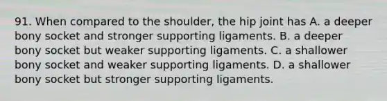 91. When compared to the shoulder, the hip joint has A. a deeper bony socket and stronger supporting ligaments. B. a deeper bony socket but weaker supporting ligaments. C. a shallower bony socket and weaker supporting ligaments. D. a shallower bony socket but stronger supporting ligaments.