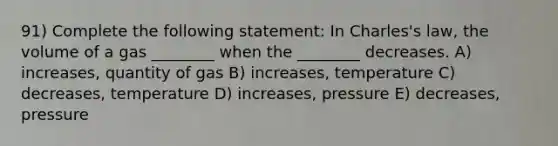 91) Complete the following statement: In Charles's law, the volume of a gas ________ when the ________ decreases. A) increases, quantity of gas B) increases, temperature C) decreases, temperature D) increases, pressure E) decreases, pressure