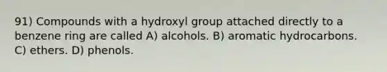 91) Compounds with a hydroxyl group attached directly to a benzene ring are called A) alcohols. B) aromatic hydrocarbons. C) ethers. D) phenols.