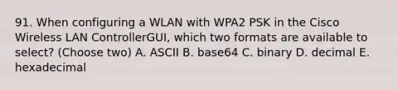 91. When configuring a WLAN with WPA2 PSK in the Cisco Wireless LAN ControllerGUI, which two formats are available to select? (Choose two) A. ASCII B. base64 C. binary D. decimal E. hexadecimal