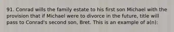 91. Conrad wills the family estate to his first son Michael with the provision that if Michael were to divorce in the future, title will pass to Conrad's second son, Bret. This is an example of a(n):