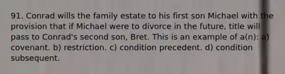 91. Conrad wills the family estate to his first son Michael with the provision that if Michael were to divorce in the future, title will pass to Conrad's second son, Bret. This is an example of a(n): a) covenant. b) restriction. c) condition precedent. d) condition subsequent.