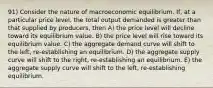 91) Consider the nature of macroeconomic equilibrium. If, at a particular price level, the total output demanded is greater than that supplied by producers, then A) the price level will decline toward its equilibrium value. B) the price level will rise toward its equilibrium value. C) the aggregate demand curve will shift to the left, re-establishing an equilibrium. D) the aggregate supply curve will shift to the right, re-establishing an equilibrium. E) the aggregate supply curve will shift to the left, re-establishing equilibrium.