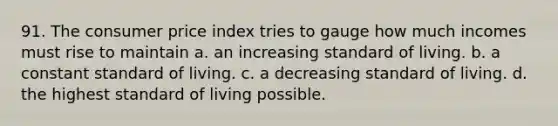 91. The consumer price index tries to gauge how much incomes must rise to maintain a. an increasing standard of living. b. a constant standard of living. c. a decreasing standard of living. d. the highest standard of living possible.