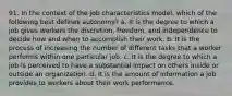 91. In the context of the job characteristics model, which of the following best defines autonomy? a. It is the degree to which a job gives workers the discretion, freedom, and independence to decide how and when to accomplish their work. b. It is the process of increasing the number of different tasks that a worker performs within one particular job. c. It is the degree to which a job is perceived to have a substantial impact on others inside or outside an organization. d. It is the amount of information a job provides to workers about their work performance.