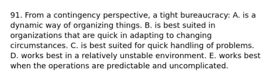 91. From a contingency perspective, a tight bureaucracy: A. is a dynamic way of organizing things. B. is best suited in organizations that are quick in adapting to changing circumstances. C. is best suited for quick handling of problems. D. works best in a relatively unstable environment. E. works best when the operations are predictable and uncomplicated.