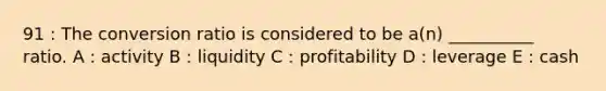 91 : The conversion ratio is considered to be a(n) __________ ratio. A : activity B : liquidity C : profitability D : leverage E : cash