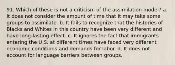 91. Which of these is not a criticism of the assimilation model? a. It does not consider the amount of time that it may take some groups to assimilate. b. It fails to recognize that the histories of Blacks and Whites in this country have been very different and have long-lasting effect. c. It ignores the fact that immigrants entering the U.S. at different times have faced very different economic conditions and demands for labor. d. It does not account for language barriers between groups.