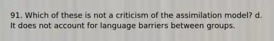 91. Which of these is not a criticism of the assimilation model? d. It does not account for language barriers between groups.