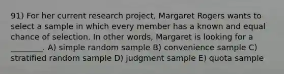 91) For her current research project, Margaret Rogers wants to select a sample in which every member has a known and equal chance of selection. In other words, Margaret is looking for a ________. A) simple random sample B) convenience sample C) stratified random sample D) judgment sample E) quota sample