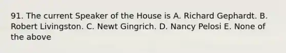 91. The current Speaker of the House is A. Richard Gephardt. B. Robert Livingston. C. Newt Gingrich. D. Nancy Pelosi E. None of the above