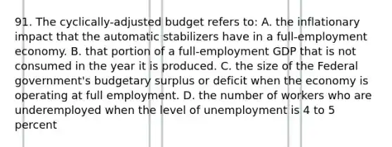 91. The cyclically-adjusted budget refers to: A. the inflationary impact that the automatic stabilizers have in a full-employment economy. B. that portion of a full-employment GDP that is not consumed in the year it is produced. C. the size of the Federal government's budgetary surplus or deficit when the economy is operating at full employment. D. the number of workers who are underemployed when the level of unemployment is 4 to 5 percent