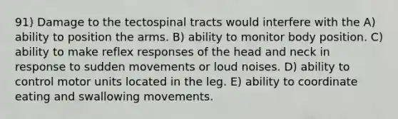 91) Damage to the tectospinal tracts would interfere with the A) ability to position the arms. B) ability to monitor body position. C) ability to make reflex responses of the head and neck in response to sudden movements or loud noises. D) ability to control motor units located in the leg. E) ability to coordinate eating and swallowing movements.