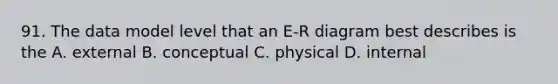 91. The data model level that an E-R diagram best describes is the A. external B. conceptual C. physical D. internal