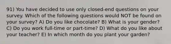 91) You have decided to use only closed-end questions on your survey. Which of the following questions would NOT be found on your survey? A) Do you like chocolate? B) What is your gender? C) Do you work full-time or part-time? D) What do you like about your teacher? E) In which month do you plant your garden?