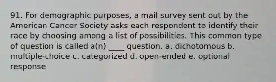 91. For demographic purposes, a mail survey sent out by the American Cancer Society asks each respondent to identify their race by choosing among a list of possibilities. This common type of question is called a(n) ____ question. a. dichotomous b. multiple-choice c. categorized d. open-ended e. optional response