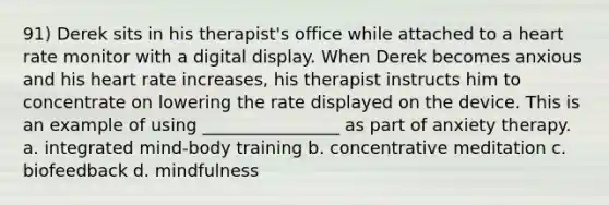 91) Derek sits in his therapist's office while attached to a heart rate monitor with a digital display. When Derek becomes anxious and his heart rate increases, his therapist instructs him to concentrate on lowering the rate displayed on the device. This is an example of using ________________ as part of anxiety therapy. a. integrated mind-body training b. concentrative meditation c. biofeedback d. mindfulness