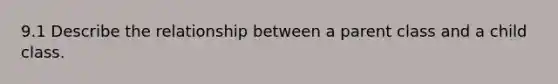 9.1 Describe the relationship between a parent class and a child class.