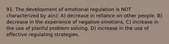 91. The development of emotional regulation is NOT characterized by a(n): A) decrease in reliance on other people. B) decrease in the experience of negative emotions. C) increase in the use of planful <a href='https://www.questionai.com/knowledge/kZi0diIlxK-problem-solving' class='anchor-knowledge'>problem solving</a>. D) increase in the use of effective regulating strategies.