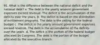 91. What is the difference between the national deficit and the national debt? a. The debt is the yearly amount government expenses exceed revenue. The deficit is the accumulation of the deficits over the years. b. The deficit is based on the distribution of entitlement programs. The debt is the ceiling for the federal budget c. The deficit is the yearly amount government expenses exceed revenue. The debt is the accumulation of the deficits over the years. d. The deficit is the portion of the federal budget allocated by Congress. The debt is the portion of the budget allocated by the executive branch.