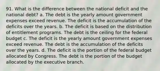 91. What is the difference between the national deficit and the national debt? a. The debt is the yearly amount government expenses exceed revenue. The deficit is the accumulation of the deficits over the years. b. The deficit is based on the distribution of entitlement programs. The debt is the ceiling for <a href='https://www.questionai.com/knowledge/kS29NErBPI-the-federal-budget' class='anchor-knowledge'>the federal budget</a> c. The deficit is the yearly amount government expenses exceed revenue. The debt is the accumulation of the deficits over the years. d. The deficit is the portion of the federal budget allocated by Congress. The debt is the portion of the budget allocated by <a href='https://www.questionai.com/knowledge/kBllUhZHhd-the-executive-branch' class='anchor-knowledge'>the executive branch</a>.