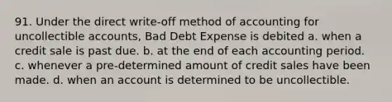 91. Under the direct write-off method of accounting for uncollectible accounts, Bad Debt Expense is debited a. when a credit sale is past due. b. at the end of each accounting period. c. whenever a pre-determined amount of credit sales have been made. d. when an account is determined to be uncollectible.