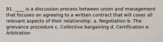 91. ____ is a discussion process between union and management that focuses on agreeing to a written contract that will cover all relevant aspects of their relationship. a. Negotiation b. The grievance procedure c. Collective bargaining d. Certification e. Arbitration