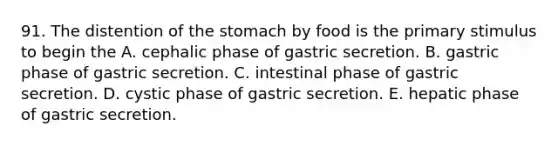 91. The distention of <a href='https://www.questionai.com/knowledge/kLccSGjkt8-the-stomach' class='anchor-knowledge'>the stomach</a> by food is the primary stimulus to begin the A. cephalic phase of gastric secretion. B. gastric phase of gastric secretion. C. intestinal phase of gastric secretion. D. cystic phase of gastric secretion. E. hepatic phase of gastric secretion.