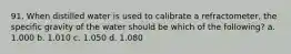 91. When distilled water is used to calibrate a refractometer, the specific gravity of the water should be which of the following? a. 1.000 b. 1.010 c. 1.050 d. 1.080