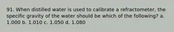 91. When distilled water is used to calibrate a refractometer, the specific gravity of the water should be which of the following? a. 1.000 b. 1.010 c. 1.050 d. 1.080