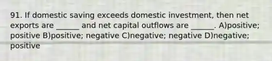 91. If domestic saving exceeds domestic investment, then net exports are ______ and net capital outflows are ______. A)positive; positive B)positive; negative C)negative; negative D)negative; positive