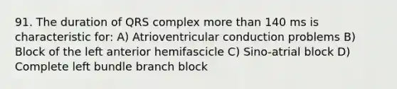 91. The duration of QRS complex more than 140 ms is characteristic for: A) Atrioventricular conduction problems B) Block of the left anterior hemifascicle C) Sino-atrial block D) Complete left bundle branch block