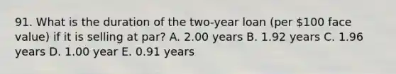 91. What is the duration of the two-year loan (per 100 face value) if it is selling at par? A. 2.00 years B. 1.92 years C. 1.96 years D. 1.00 year E. 0.91 years