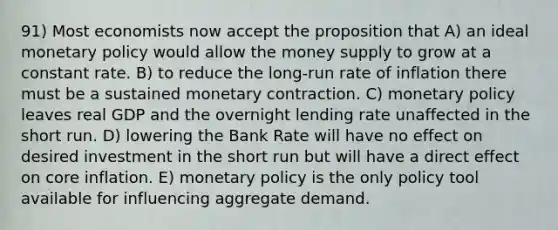 91) Most economists now accept the proposition that A) an ideal monetary policy would allow the money supply to grow at a constant rate. B) to reduce the long-run rate of inflation there must be a sustained monetary contraction. C) monetary policy leaves real GDP and the overnight lending rate unaffected in the short run. D) lowering the Bank Rate will have no effect on desired investment in the short run but will have a direct effect on core inflation. E) monetary policy is the only policy tool available for influencing aggregate demand.