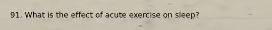 91. What is the effect of acute exercise on sleep?