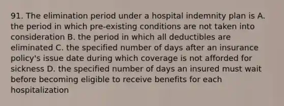 91. The elimination period under a hospital indemnity plan is A. the period in which pre-existing conditions are not taken into consideration B. the period in which all deductibles are eliminated C. the specified number of days after an insurance policy's issue date during which coverage is not afforded for sickness D. the specified number of days an insured must wait before becoming eligible to receive benefits for each hospitalization