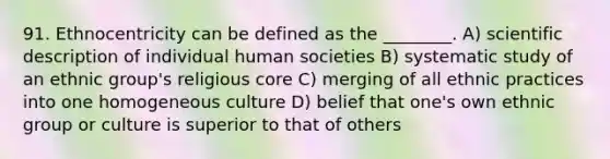 91. Ethnocentricity can be defined as the ________. A) scientific description of individual human societies B) systematic study of an ethnic group's religious core C) merging of all ethnic practices into one homogeneous culture D) belief that one's own ethnic group or culture is superior to that of others