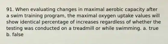 91. When evaluating changes in maximal aerobic capacity after a swim training program, the maximal oxygen uptake values will show identical percentage of increases regardless of whether the testing was conducted on a treadmill or while swimming. a. true b. false