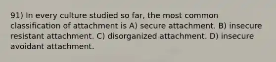 91) In every culture studied so far, the most common classification of attachment is A) secure attachment. B) insecure resistant attachment. C) disorganized attachment. D) insecure avoidant attachment.