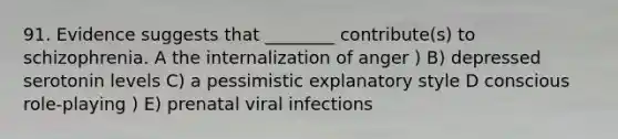 91. Evidence suggests that ________ contribute(s) to schizophrenia. A the internalization of anger ) B) depressed serotonin levels C) a pessimistic explanatory style D conscious role-playing ) E) prenatal viral infections