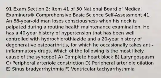 91 Exam Section 2: Item 41 of 50 National Board of Medical Examiners® Comprehensive Basic Science Self-Assessment 41. An 88-year-old man loses consciousness when his neck is palpated during a routine health maintenance examination. He has a 40-year history of hypertension that has been well controlled with hydrochlorothiazide and a 20-year history of degenerative osteoarthritis, for which he occasionally takes anti-inflammatory drugs. Which of the following is the most likely cause of the syncope? A) Complete heart block B) Laryngospasm C) Peripheral arteriole constriction D) Peripheral arteriole dilation E) Sinus bradyarrhythmia F) Ventricular tachyarrhythmia