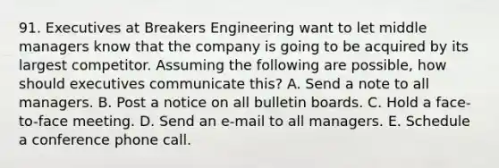 91. Executives at Breakers Engineering want to let middle managers know that the company is going to be acquired by its largest competitor. Assuming the following are possible, how should executives communicate this? A. Send a note to all managers. B. Post a notice on all bulletin boards. C. Hold a face-to-face meeting. D. Send an e-mail to all managers. E. Schedule a conference phone call.